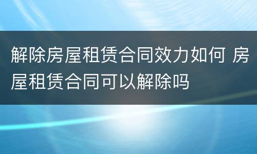 解除房屋租赁合同效力如何 房屋租赁合同可以解除吗