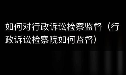 如何对行政诉讼检察监督（行政诉讼检察院如何监督）