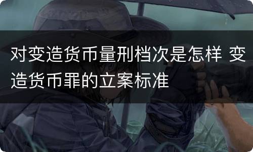 对变造货币量刑档次是怎样 变造货币罪的立案标准