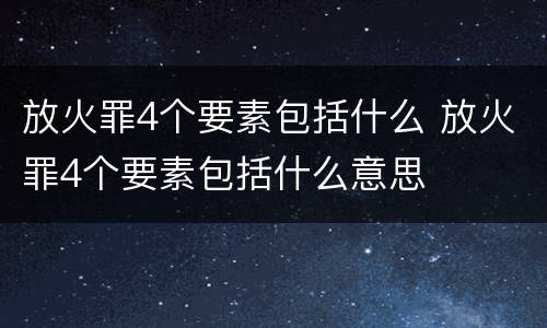 放火罪4个要素包括什么 放火罪4个要素包括什么意思