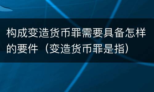 构成变造货币罪需要具备怎样的要件（变造货币罪是指）