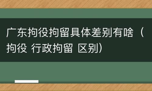 广东拘役拘留具体差别有啥（拘役 行政拘留 区别）
