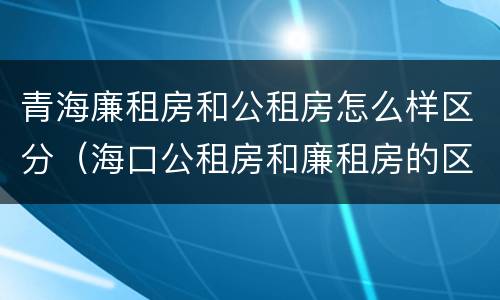 青海廉租房和公租房怎么样区分（海口公租房和廉租房的区别）