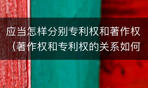 应当怎样分别专利权和著作权（著作权和专利权的关系如何）