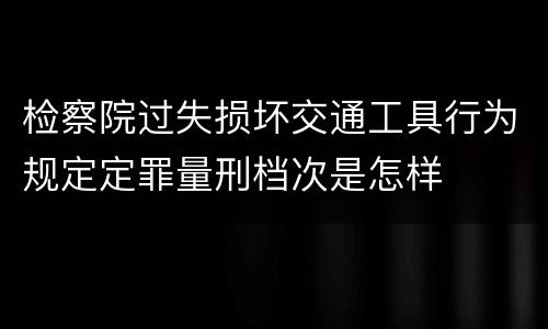 检察院过失损坏交通工具行为规定定罪量刑档次是怎样