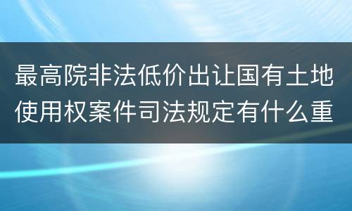 最高院非法低价出让国有土地使用权案件司法规定有什么重要内容