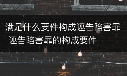 满足什么要件构成诬告陷害罪 诬告陷害罪的构成要件