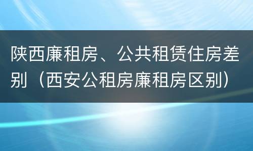 陕西廉租房、公共租赁住房差别（西安公租房廉租房区别）