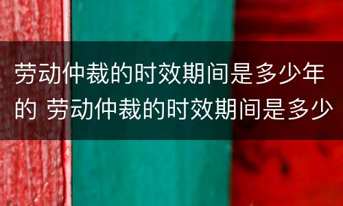 劳动仲裁的时效期间是多少年的 劳动仲裁的时效期间是多少年的工作