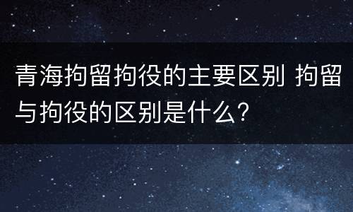青海拘留拘役的主要区别 拘留与拘役的区别是什么?