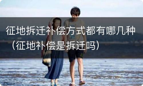 征地拆迁补偿方式都有哪几种（征地补偿是拆迁吗）