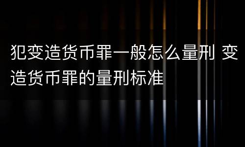 犯变造货币罪一般怎么量刑 变造货币罪的量刑标准