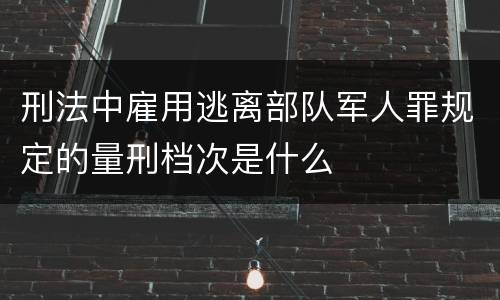 刑法中雇用逃离部队军人罪规定的量刑档次是什么