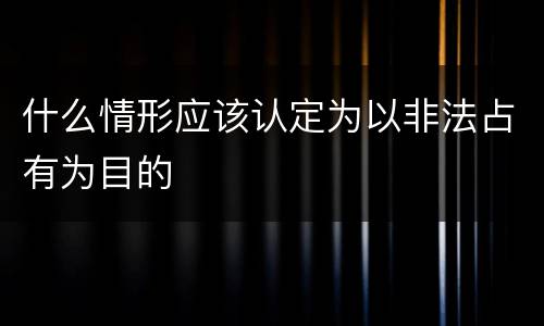 什么情形应该认定为以非法占有为目的