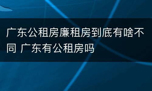 广东公租房廉租房到底有啥不同 广东有公租房吗