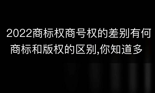 2022商标权商号权的差别有何 商标和版权的区别,你知道多少?