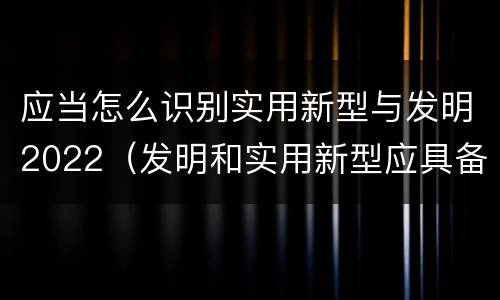 应当怎么识别实用新型与发明2022（发明和实用新型应具备的条件）
