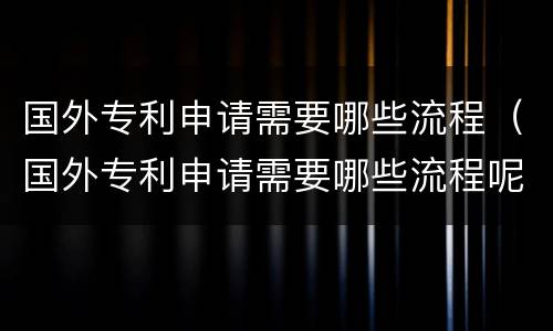 国外专利申请需要哪些流程（国外专利申请需要哪些流程呢）