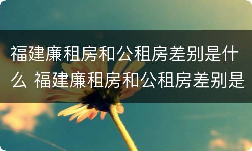 福建廉租房和公租房差别是什么 福建廉租房和公租房差别是什么意思