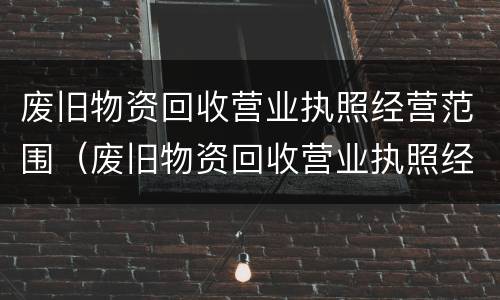 废旧物资回收营业执照经营范围（废旧物资回收营业执照经营范围怎么填）