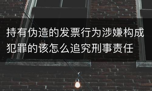 持有伪造的发票行为涉嫌构成犯罪的该怎么追究刑事责任