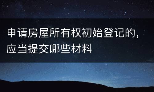 申请房屋所有权初始登记的，应当提交哪些材料