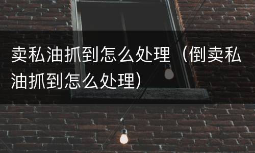 卖私油抓到怎么处理（倒卖私油抓到怎么处理）