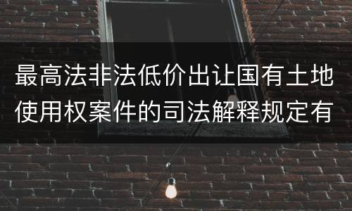 最高法非法低价出让国有土地使用权案件的司法解释规定有哪些主要内容