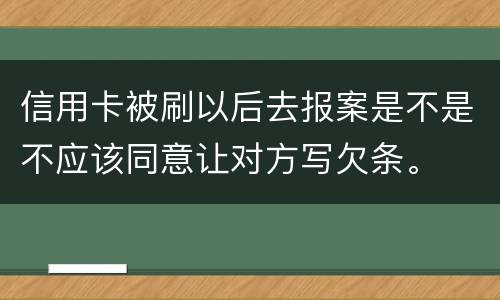 信用卡被刷以后去报案是不是不应该同意让对方写欠条。