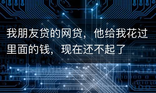 我朋友贷的网贷，他给我花过里面的钱，现在还不起了