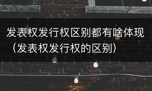发表权发行权区别都有啥体现（发表权发行权的区别）