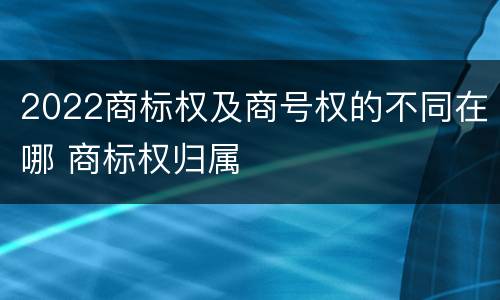 2022商标权及商号权的不同在哪 商标权归属