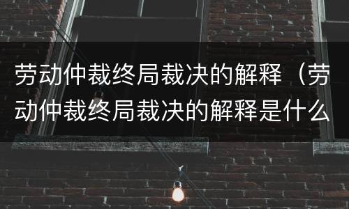 劳动仲裁终局裁决的解释（劳动仲裁终局裁决的解释是什么）