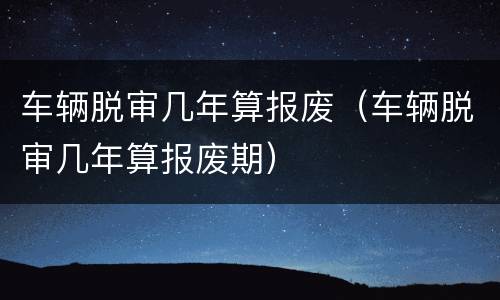 车辆脱审几年算报废（车辆脱审几年算报废期）