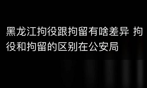 黑龙江拘役跟拘留有啥差异 拘役和拘留的区别在公安局