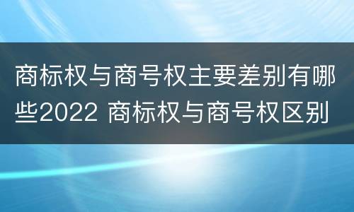 商标权与商号权主要差别有哪些2022 商标权与商号权区别