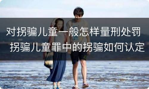 对拐骗儿童一般怎样量刑处罚 拐骗儿童罪中的拐骗如何认定