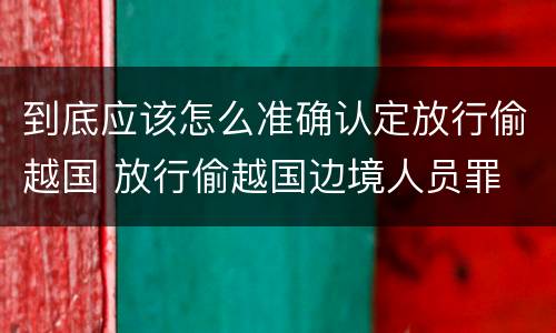 到底应该怎么准确认定放行偷越国 放行偷越国边境人员罪