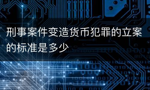 刑事案件变造货币犯罪的立案的标准是多少