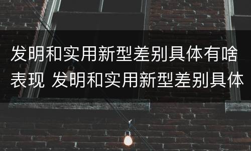 发明和实用新型差别具体有啥表现 发明和实用新型差别具体有啥表现和特点