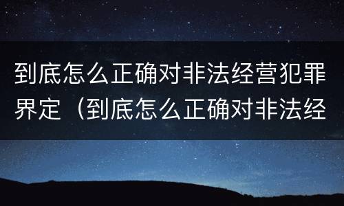 到底怎么正确对非法经营犯罪界定（到底怎么正确对非法经营犯罪界定进行处罚）