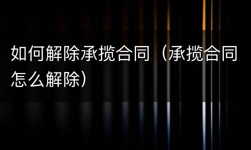 如何解除承揽合同（承揽合同怎么解除）