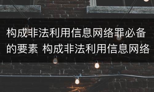 构成非法利用信息网络罪必备的要素 构成非法利用信息网络罪必备的要素有
