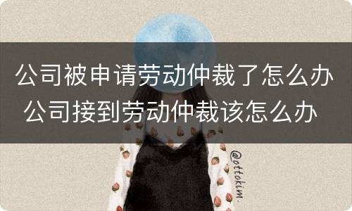 公司被申请劳动仲裁了怎么办 公司接到劳动仲裁该怎么办