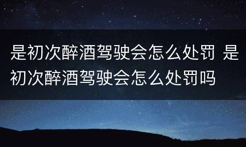 是初次醉酒驾驶会怎么处罚 是初次醉酒驾驶会怎么处罚吗