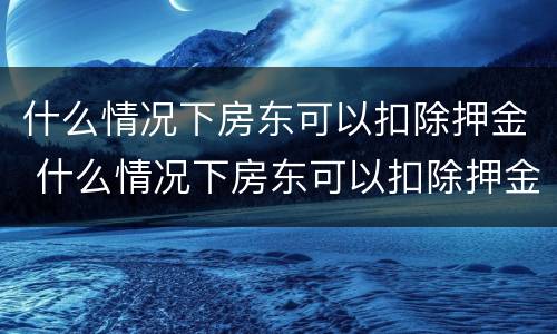 什么情况下房东可以扣除押金 什么情况下房东可以扣除押金呢