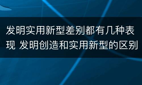 发明实用新型差别都有几种表现 发明创造和实用新型的区别
