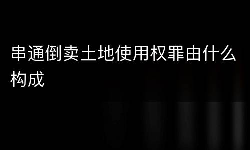 串通倒卖土地使用权罪由什么构成