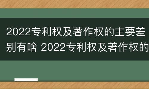 2022专利权及著作权的主要差别有啥 2022专利权及著作权的主要差别有啥
