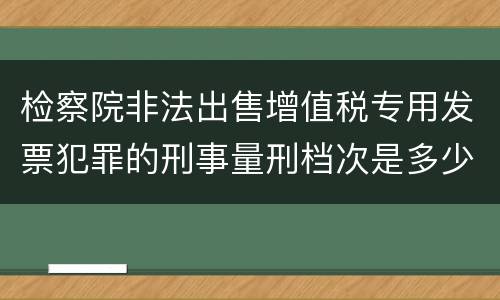 检察院非法出售增值税专用发票犯罪的刑事量刑档次是多少